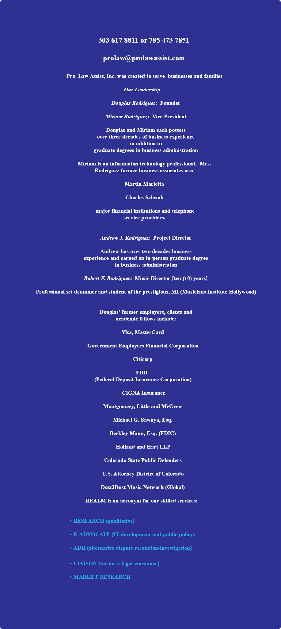 &nbsp;303 617 8811 or 785 473 7851 prolaw@prolawassist.com Pro Law Assist, Inc. was created to serve businesses and families Our Leadership Douglas Rodriguez: Founder Miriam Rodriguez: Vice President Douglas and Miriam each possess over three decades of business experience in addition to graduate degrees in business administration Miriam is an information technology professional. Mrs. Rodriguez former business associates are: Martin Marietta Charles Schwab major financial institutions and telephone service providers. Andrew J. Rodriguez: Project Director Andrew has over two decades business experience and earned an in-person graduate degree in business administration Robert F. Rodriguez: Music Director [ten (10) years] Professional set drummer and student of the prestigious, MI (Musicians Institute Hollywood) Douglas' former employers, clients and academic fellows include: Visa, MasterCard Government Employees Financial Corporation Citicorp FDIC (Federal Deposit Insurance Corporation) CIGNA Insurance Montgomery, Little and McGrew Michael G. Sawaya, Esq. Berkley Mann, Esq. (FDIC) Holland and Hart LLP Colorado State Public Defenders U.S. Attorney District of Colorado Dust2Dust Music Network (Global) REALM is an acronym for our skilled services: RESEARCH (qualitative) E-ADVOCATE (IT development and public policy) ADR (alternative dispute resolution-investigation) LIAISON (business-legal-consumer) MARKET RESEARCH 